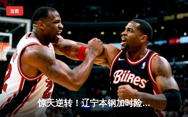 惊天逆转！辽宁本钢加时险胜广东华南虎 CBA总决赛首战上演史诗对决