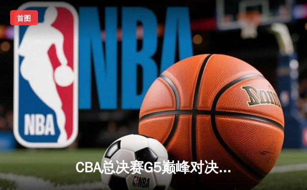 CBA总决赛G5巅峰对决：辽宁本钢逆转广东宏远夺队史第四冠