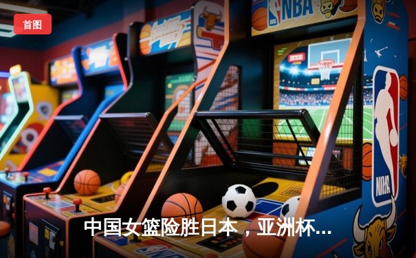 中国女篮险胜日本，亚洲杯夺冠创历史