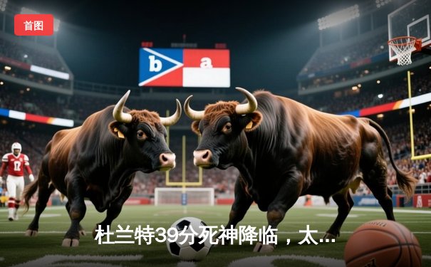 杜兰特39分死神降临，太阳加时逆转独行侠迎六连胜