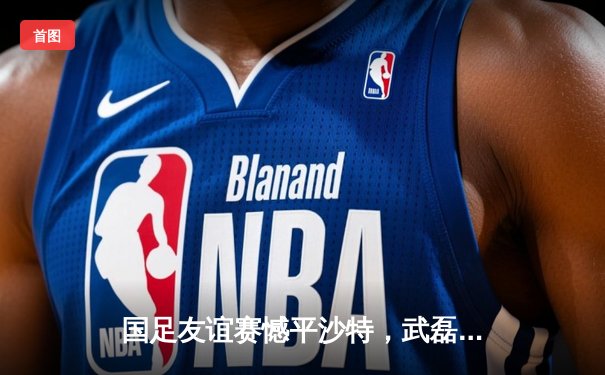 国足友谊赛憾平沙特，武磊点射破门难救主